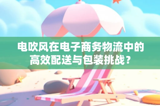 电吹风在电子商务物流中的高效配送与包装挑战？