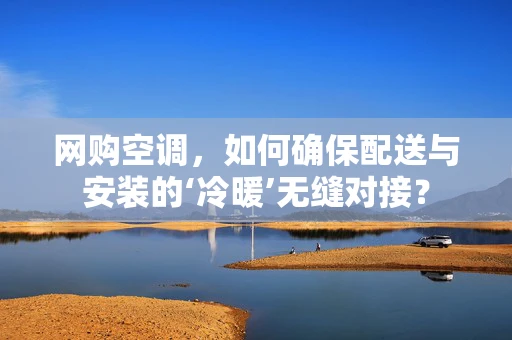 网购空调，如何确保配送与安装的‘冷暖’无缝对接？