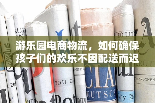 游乐园电商物流，如何确保孩子们的欢乐不因配送而迟到？