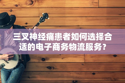 三叉神经痛患者如何选择合适的电子商务物流服务？