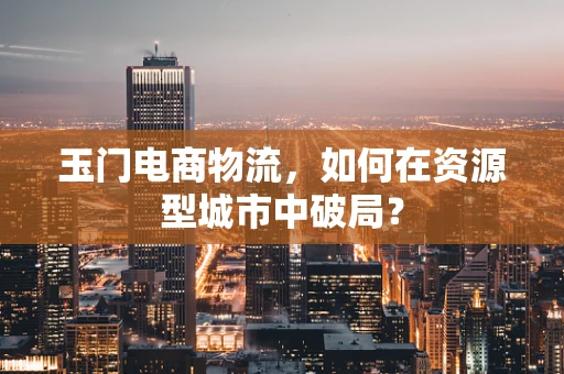 玉门电商物流，如何在资源型城市中破局？