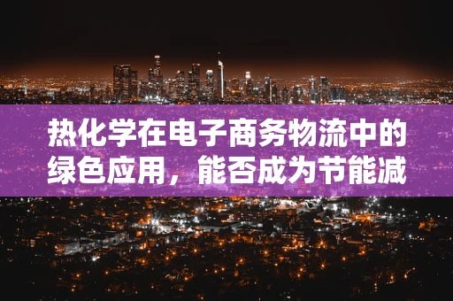 热化学在电子商务物流中的绿色应用，能否成为节能减排的新篇章？