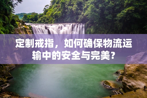 定制戒指，如何确保物流运输中的安全与完美？