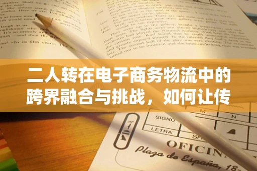 二人转在电子商务物流中的跨界融合与挑战，如何让传统艺术与现代物流共舞？