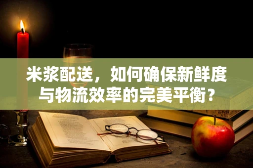 米浆配送，如何确保新鲜度与物流效率的完美平衡？
