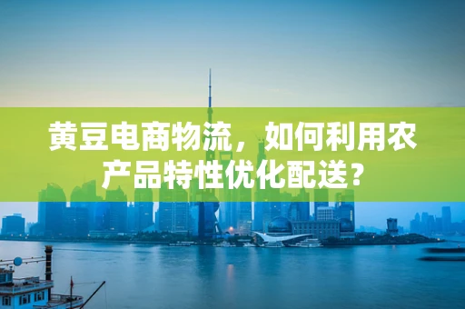 黄豆电商物流，如何利用农产品特性优化配送？