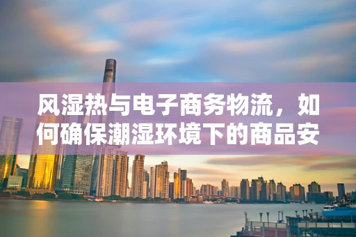 风湿热与电子商务物流，如何确保潮湿环境下的商品安全？