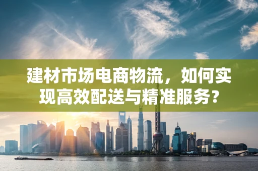 建材市场电商物流，如何实现高效配送与精准服务？