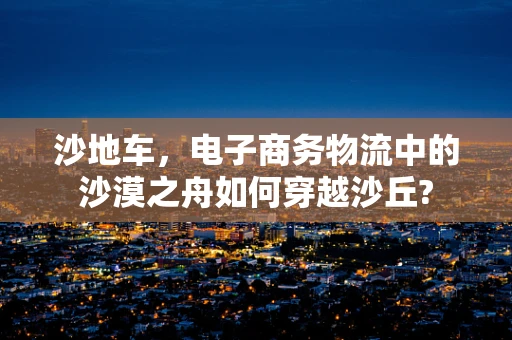 沙地车，电子商务物流中的沙漠之舟如何穿越沙丘?