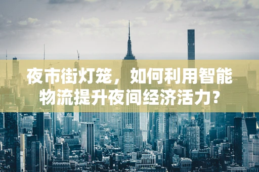 夜市街灯笼，如何利用智能物流提升夜间经济活力？