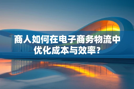 商人如何在电子商务物流中优化成本与效率？