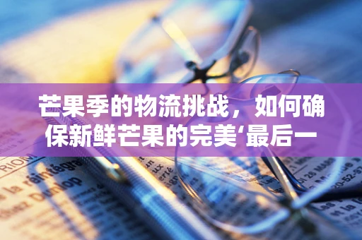 芒果季的物流挑战，如何确保新鲜芒果的完美‘最后一公里’？