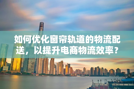 如何优化窗帘轨道的物流配送，以提升电商物流效率？