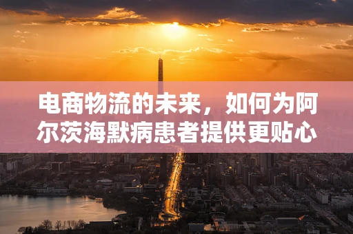 电商物流的未来，如何为阿尔茨海默病患者提供更贴心的配送服务？