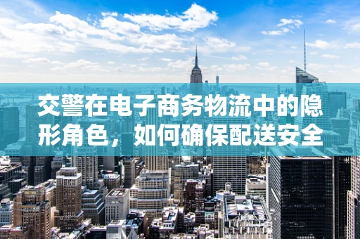 交警在电子商务物流中的隐形角色，如何确保配送安全与合规？