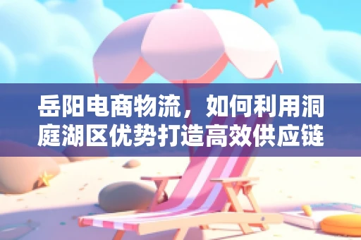 岳阳电商物流，如何利用洞庭湖区优势打造高效供应链？