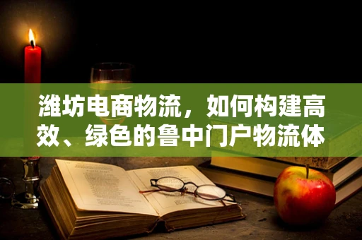 潍坊电商物流，如何构建高效、绿色的鲁中门户物流体系？
