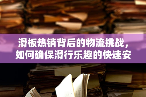 滑板热销背后的物流挑战，如何确保滑行乐趣的快速安全送达？