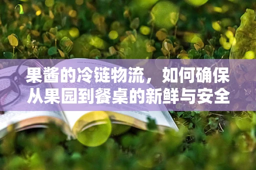 果酱的冷链物流，如何确保从果园到餐桌的新鲜与安全？