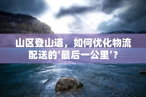 山区登山道，如何优化物流配送的‘最后一公里’？