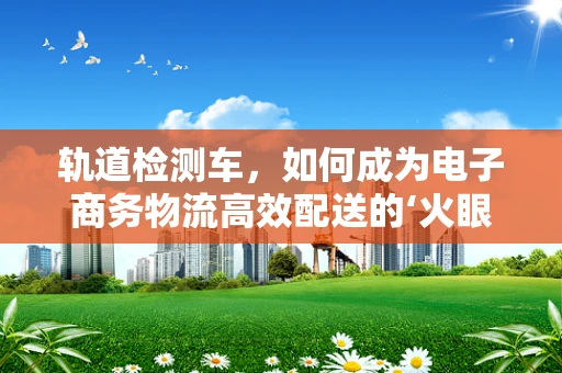 轨道检测车，如何成为电子商务物流高效配送的‘火眼金睛’？
