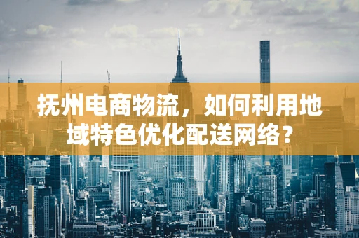 抚州电商物流，如何利用地域特色优化配送网络？