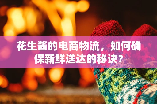 花生酱的电商物流，如何确保新鲜送达的秘诀？