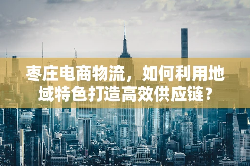 枣庄电商物流，如何利用地域特色打造高效供应链？