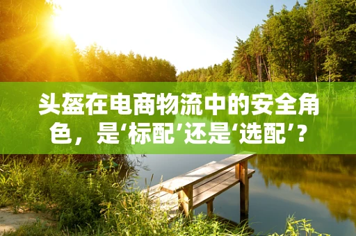 头盔在电商物流中的安全角色，是‘标配’还是‘选配’？