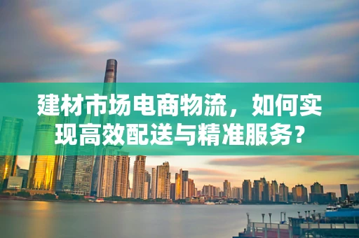 建材市场电商物流，如何实现高效配送与精准服务？