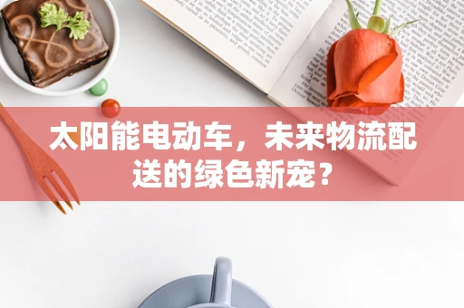 太阳能电动车，未来物流配送的绿色新宠？