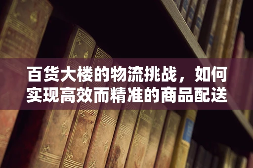 百货大楼的物流挑战，如何实现高效而精准的商品配送？