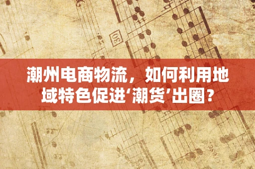潮州电商物流，如何利用地域特色促进‘潮货’出圈？