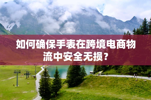 如何确保手表在跨境电商物流中安全无损？