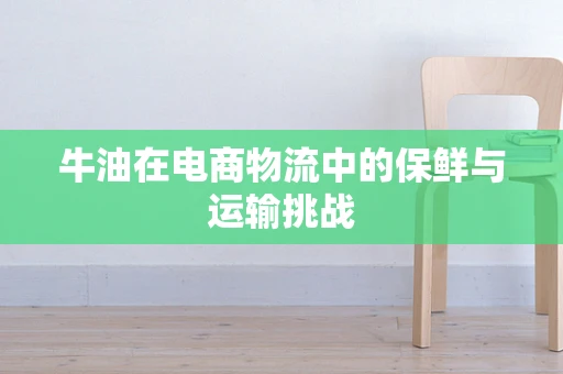牛油在电商物流中的保鲜与运输挑战