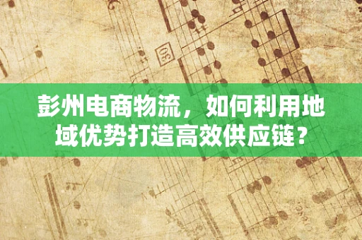 彭州电商物流，如何利用地域优势打造高效供应链？