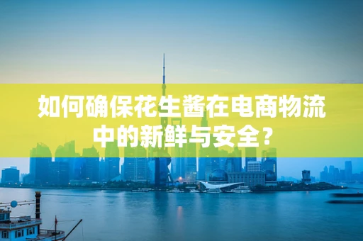 如何确保花生酱在电商物流中的新鲜与安全？