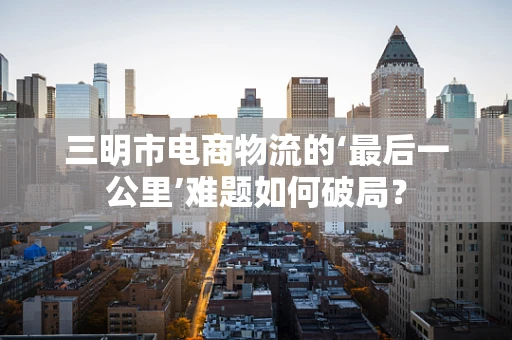 三明市电商物流的‘最后一公里’难题如何破局？