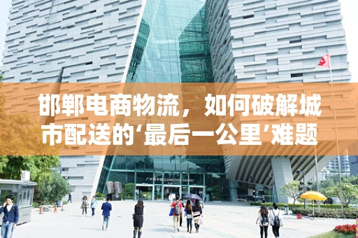 邯郸电商物流，如何破解城市配送的‘最后一公里’难题？
