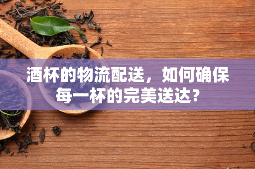 酒杯的物流配送，如何确保每一杯的完美送达？