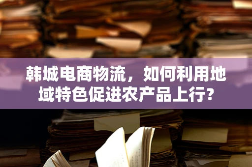 韩城电商物流，如何利用地域特色促进农产品上行？
