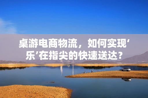 桌游电商物流，如何实现‘乐’在指尖的快速送达？