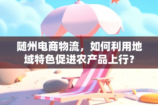随州电商物流，如何利用地域特色促进农产品上行？