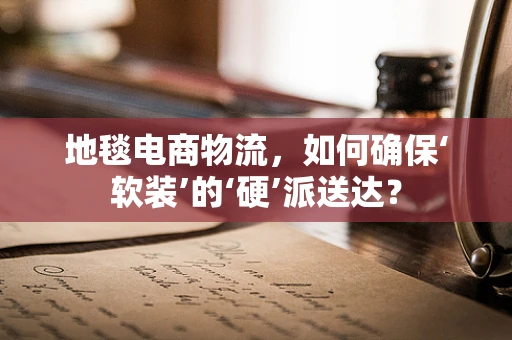 地毯电商物流，如何确保‘软装’的‘硬’派送达？