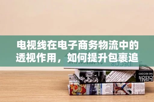 电视线在电子商务物流中的透视作用，如何提升包裹追踪的精准度？