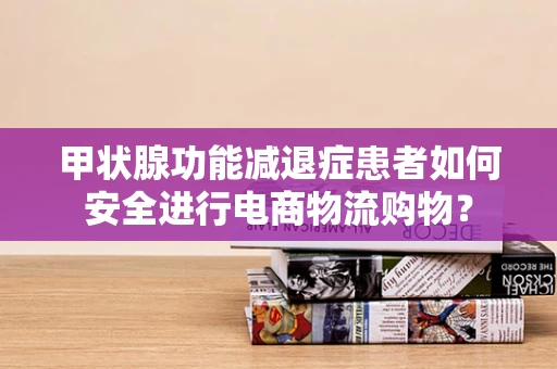 甲状腺功能减退症患者如何安全进行电商物流购物？