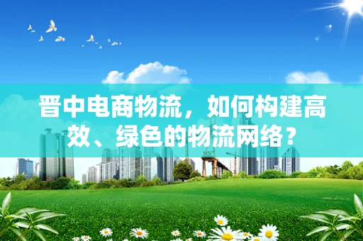 晋中电商物流，如何构建高效、绿色的物流网络？