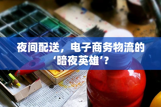 夜间配送，电子商务物流的‘暗夜英雄’？