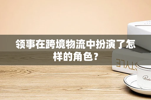 领事在跨境物流中扮演了怎样的角色？