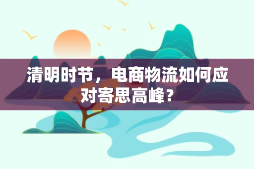 清明时节，电商物流如何应对寄思高峰？